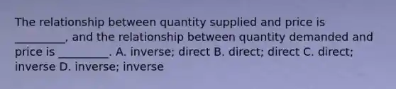 The relationship between quantity supplied and price is _________, and the relationship between quantity demanded and price is _________. A. inverse; direct B. direct; direct C. direct; inverse D. inverse; inverse