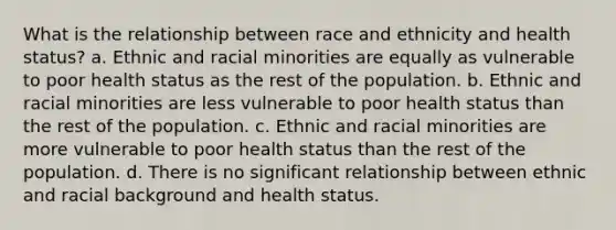 What is the relationship between race and ethnicity and health status? a. Ethnic and racial minorities are equally as vulnerable to poor health status as the rest of the population. b. Ethnic and racial minorities are less vulnerable to poor health status than the rest of the population. c. Ethnic and racial minorities are more vulnerable to poor health status than the rest of the population. d. There is no significant relationship between ethnic and racial background and health status.