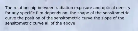 The relationship between radiation exposure and optical density for any specific film depends on: the shape of the sensitometric curve the position of the sensitometric curve the slope of the sensitometric curve all of the above