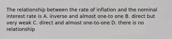 The relationship between the rate of inflation and the nominal interest rate is A. inverse and almost one-to one B. direct but very weak C. direct and almost one-to-one D. there is no relationship