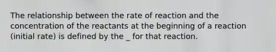 The relationship between the rate of reaction and the concentration of the reactants at the beginning of a reaction (initial rate) is defined by the _ for that reaction.