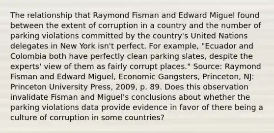 The relationship that Raymond Fisman and Edward Miguel found between the extent of corruption in a country and the number of parking violations committed by the​ country's United Nations delegates in New York​ isn't perfect. For​ example, "Ecuador and Colombia both have perfectly clean parking​ slates, despite the​ experts' view of them as fairly corrupt​ places." ​Source: Raymond Fisman and Edward​ Miguel, Economic Gangsters​, ​Princeton, NJ: Princeton University​ Press, 2009, p. 89. Does this observation invalidate Fisman and​ Miguel's conclusions about whether the parking violations data provide evidence in favor of there being a culture of corruption in some​ countries?