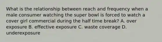 What is the relationship between reach and frequency when a male consumer watching the super bowl is forced to watch a cover girl commercial during the half time break? A. over exposure B. effective exposure C. waste coverage D. underexposure