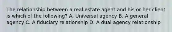 The relationship between a real estate agent and his or her client is which of the following? A. Universal agency B. A general agency C. A fiduciary relationship D. A dual agency relationship