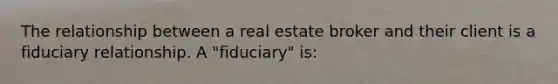 The relationship between a real estate broker and their client is a fiduciary relationship. A "fiduciary" is: