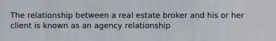 The relationship between a real estate broker and his or her client is known as an agency relationship