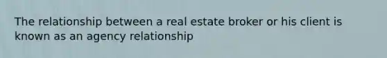 The relationship between a real estate broker or his client is known as an agency relationship