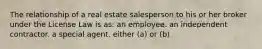 The relationship of a real estate salesperson to his or her broker under the License Law is as: an employee. an independent contractor. a special agent. either (a) or (b)