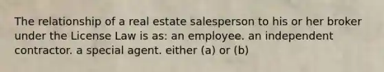 The relationship of a real estate salesperson to his or her broker under the License Law is as: an employee. an independent contractor. a special agent. either (a) or (b)