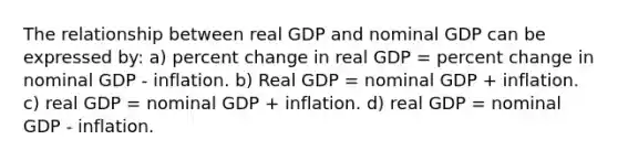 The relationship between real GDP and nominal GDP can be expressed by: a) percent change in real GDP = percent change in nominal GDP - inflation. b) Real GDP = nominal GDP + inflation. c) real GDP = nominal GDP + inflation. d) real GDP = nominal GDP - inflation.