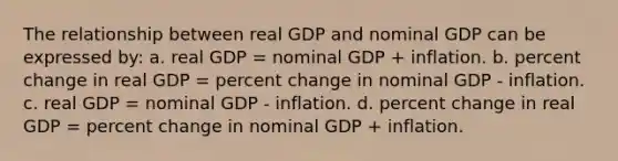 The relationship between real GDP and nominal GDP can be expressed by: a. real GDP = nominal GDP + inflation. b. percent change in real GDP = percent change in nominal GDP - inflation. c. real GDP = nominal GDP - inflation. d. percent change in real GDP = percent change in nominal GDP + inflation.