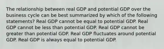 The relationship between real GDP and potential GDP over the business cycle can be best summarized by which of the following statements? Real GDP cannot be equal to potential GDP. Real GDP cannot be less than potential GDP. Real GDP cannot be greater than potential GDP. Real GDP fluctuates around potential GDP. Real GDP is always equal to potential GDP.