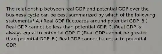 The relationship between real GDP and potential GDP over the business cycle can be best summarized by which of the following​ statements? A.) Real GDP fluctuates around potential GDP. B.) Real GDP cannot be less than potential GDP. C.)Real GDP is always equal to potential GDP. D.)Real GDP cannot be greater than potential GDP. E.) Real GDP cannot be equal to potential GDP.