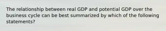 The relationship between real GDP and potential GDP over the business cycle can be best summarized by which of the following statements?