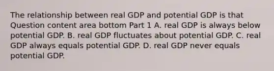 The relationship between real GDP and potential GDP is that Question content area bottom Part 1 A. real GDP is always below potential GDP. B. real GDP fluctuates about potential GDP. C. real GDP always equals potential GDP. D. real GDP never equals potential GDP.