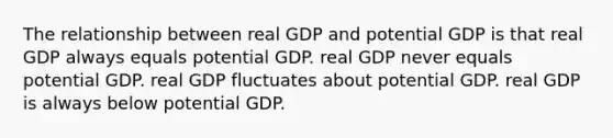 The relationship between real GDP and potential GDP is that real GDP always equals potential GDP. real GDP never equals potential GDP. real GDP fluctuates about potential GDP. real GDP is always below potential GDP.