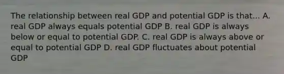 The relationship between real GDP and potential GDP is that... A. real GDP always equals potential GDP B. real GDP is always below or equal to potential GDP. C. real GDP is always above or equal to potential GDP D. real GDP fluctuates about potential GDP