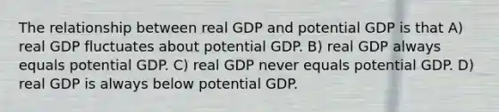 The relationship between real GDP and potential GDP is that A) real GDP fluctuates about potential GDP. B) real GDP always equals potential GDP. C) real GDP never equals potential GDP. D) real GDP is always below potential GDP.