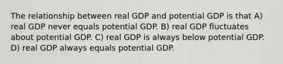 The relationship between real GDP and potential GDP is that A) real GDP never equals potential GDP. B) real GDP fluctuates about potential GDP. C) real GDP is always below potential GDP. D) real GDP always equals potential GDP.