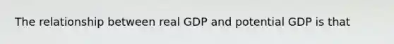 The relationship between real GDP and potential GDP is that