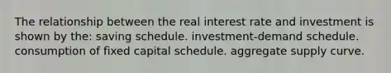 The relationship between the real interest rate and investment is shown by the: saving schedule. investment-demand schedule. consumption of fixed capital schedule. aggregate supply curve.