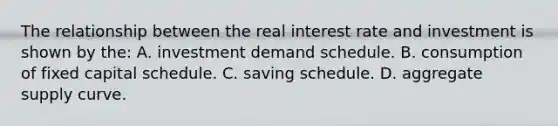 The relationship between the real interest rate and investment is shown by the: A. investment demand schedule. B. consumption of fixed capital schedule. C. saving schedule. D. aggregate supply curve.