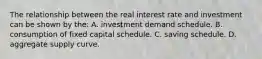 The relationship between the real interest rate and investment can be shown by the: A. investment demand schedule. B. consumption of fixed capital schedule. C. saving schedule. D. aggregate supply curve.