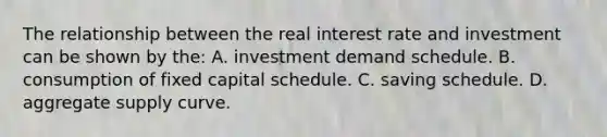 The relationship between the real interest rate and investment can be shown by the: A. investment demand schedule. B. consumption of fixed capital schedule. C. saving schedule. D. aggregate supply curve.