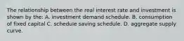 The relationship between the real interest rate and investment is shown by the: A. investment demand schedule. B. consumption of fixed capital C. schedule saving schedule. D. aggregate supply curve.