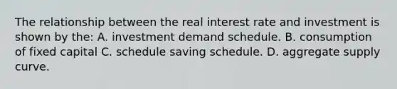 The relationship between the real interest rate and investment is shown by the: A. investment demand schedule. B. consumption of fixed capital C. schedule saving schedule. D. aggregate supply curve.