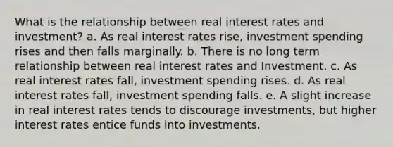 What is the relationship between real interest rates and investment? a. As real interest rates rise, investment spending rises and then falls marginally. b. There is no long term relationship between real interest rates and Investment. c. As real interest rates fall, investment spending rises. d. As real interest rates fall, investment spending falls. e. A slight increase in real interest rates tends to discourage investments, but higher interest rates entice funds into investments.