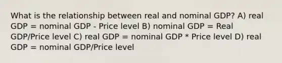 What is the relationship between real and nominal GDP? A) real GDP = nominal GDP - Price level B) nominal GDP = Real GDP/Price level C) real GDP = nominal GDP * Price level D) real GDP = nominal GDP/Price level