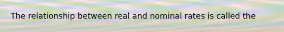 The relationship between real and nominal rates is called the