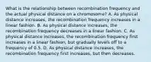 What is the relationship between recombination frequency and the actual physical distance on a chromosome? A. As physical distance increases, the recombination frequency increases in a linear fashion. B. As physical distance increases, the recombination frequency decreases in a linear fashion. C. As physical distance increases, the recombination frequency first increases in a linear fashion, but gradually levels off to a frequency of 0.5. D. As physical distance increases, the recombination frequency first increases, but then decreases.