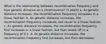 What is the relationship between recombination frequency and true genetic distance on a chromosome? (1 point) a. As genetic distance increases, the recombination frequency increases in a linear fashion. b. As genetic distance increases, the recombination frequency increases, but never in a linear fashion. c. As genetic distance increases, the recombination frequency first increases in a linear fashion, but then levels off to a frequency of 0.5. d. As genetic distance increases, the recombination frequency first increases, but then decreases.