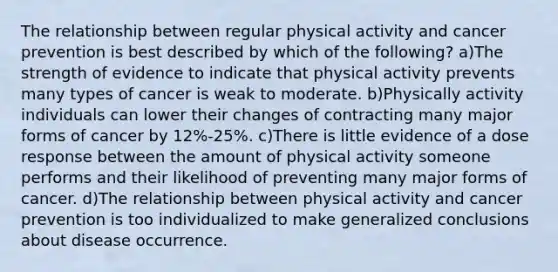 The relationship between regular physical activity and cancer prevention is best described by which of the following? a)The strength of evidence to indicate that physical activity prevents many types of cancer is weak to moderate. b)Physically activity individuals can lower their changes of contracting many major forms of cancer by 12%-25%. c)There is little evidence of a dose response between the amount of physical activity someone performs and their likelihood of preventing many major forms of cancer. d)The relationship between physical activity and cancer prevention is too individualized to make generalized conclusions about disease occurrence.