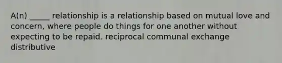 A(n) _____ relationship is a relationship based on mutual love and concern, where people do things for one another without expecting to be repaid. reciprocal communal exchange distributive