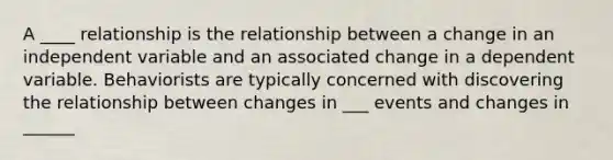 A ____ relationship is the relationship between a change in an independent variable and an associated change in a dependent variable. Behaviorists are typically concerned with discovering the relationship between changes in ___ events and changes in ______