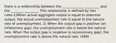 there is a relationship between the _____________ _________ and the ________ ________. This relationship is defined by two rules:1)When actual aggregate output is equal to potential output, the actual unemployment rate is equal to the natural rate of unemployment. 2) When the output gap is positive (an inflationary gap), the unemployment rate is below the natural rate. When the output gap is negative (a recessionary gap), the unemployment rate is above the natural rate. (484)