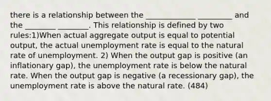 there is a relationship between the _____________ _________ and the ________ ________. This relationship is defined by two rules:1)When actual aggregate output is equal to potential output, the actual unemployment rate is equal to the natural rate of unemployment. 2) When the output gap is positive (an inflationary gap), the unemployment rate is below the natural rate. When the output gap is negative (a recessionary gap), the unemployment rate is above the natural rate. (484)