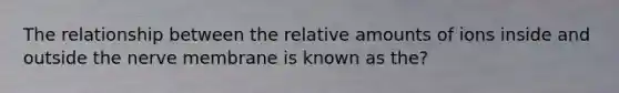 The relationship between the relative amounts of ions inside and outside the nerve membrane is known as the?