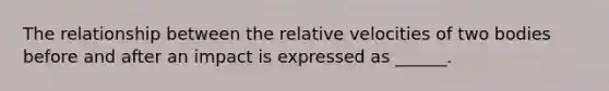 The relationship between the relative velocities of two bodies before and after an impact is expressed as ______.