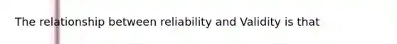 The relationship between reliability and Validity is that