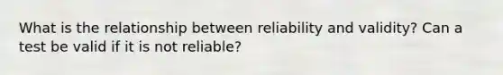 What is the relationship between reliability and validity? Can a test be valid if it is not reliable?