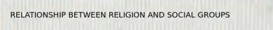 RELATIONSHIP BETWEEN RELIGION AND SOCIAL GROUPS