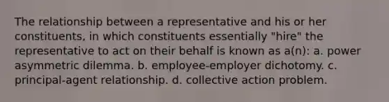 The relationship between a representative and his or her constituents, in which constituents essentially "hire" the representative to act on their behalf is known as a(n): a. power asymmetric dilemma. b. employee-employer dichotomy. c. principal-agent relationship. d. collective action problem.