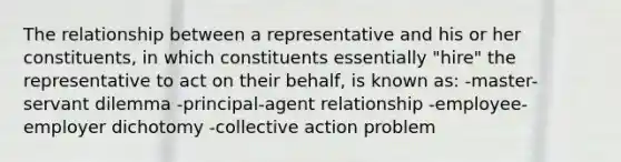 The relationship between a representative and his or her constituents, in which constituents essentially "hire" the representative to act on their behalf, is known as: -master-servant dilemma -principal-agent relationship -employee-employer dichotomy -collective action problem