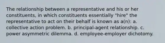 The relationship between a representative and his or her constituents, in which constituents essentially "hire" the representative to act on their behalf is known as a(n): a. collective action problem. b. principal-agent relationship. c. power asymmetric dilemma. d. employee-employer dichotomy.