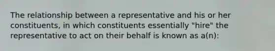 The relationship between a representative and his or her constituents, in which constituents essentially "hire" the representative to act on their behalf is known as a(n):