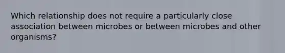 Which relationship does not require a particularly close association between microbes or between microbes and other organisms?